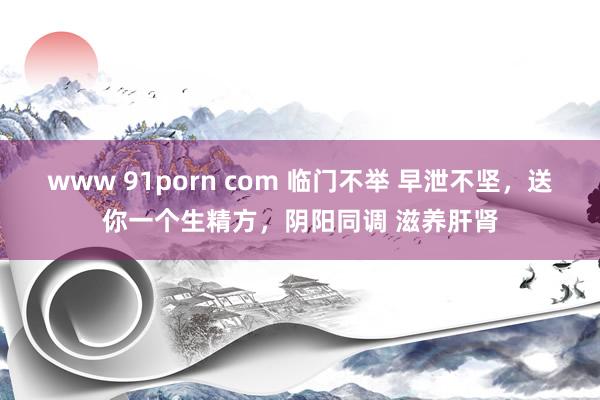 www 91porn com 临门不举 早泄不坚，送你一个生精方，阴阳同调 滋养肝肾