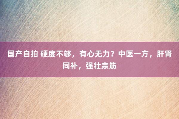 国产自拍 硬度不够，有心无力？中医一方，肝肾同补，强壮宗筋