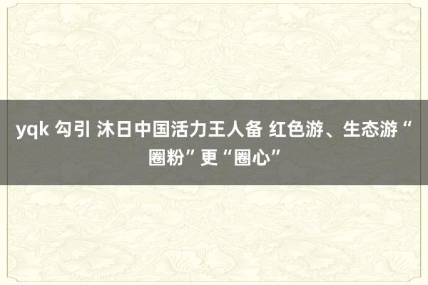 yqk 勾引 沐日中国活力王人备 红色游、生态游“圈粉”更“圈心”