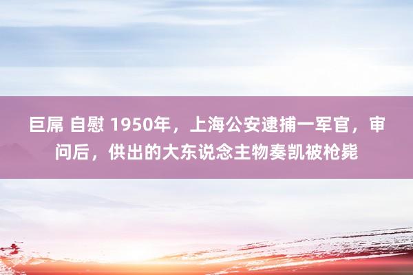 巨屌 自慰 1950年，上海公安逮捕一军官，审问后，供出的大东说念主物奏凯被枪毙