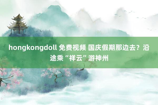 hongkongdoll 免费视频 国庆假期那边去？沿途乘“祥云”游神州