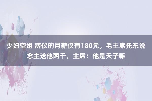 少妇空姐 溥仪的月薪仅有180元，毛主席托东说念主送他两千，主席：他是天子嘛