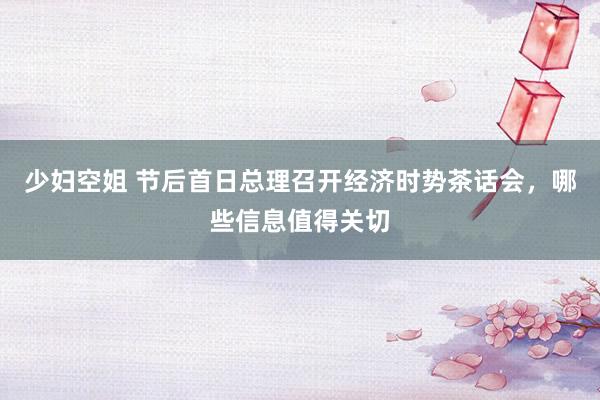 少妇空姐 节后首日总理召开经济时势茶话会，哪些信息值得关切