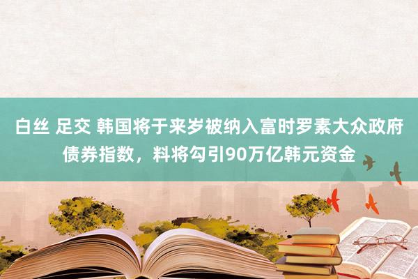 白丝 足交 韩国将于来岁被纳入富时罗素大众政府债券指数，料将勾引90万亿韩元资金