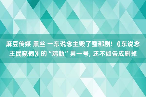 麻豆传媒 黑丝 一东说念主毁了整部剧! 《东说念主民窥伺》的“鸡肋”男一号, 还不如告成删掉