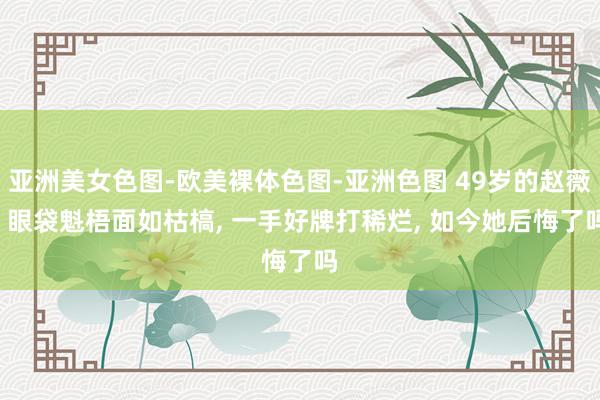 亚洲美女色图-欧美裸体色图-亚洲色图 49岁的赵薇, 眼袋魁梧面如枯槁, 一手好牌打稀烂, 如今她后悔了吗