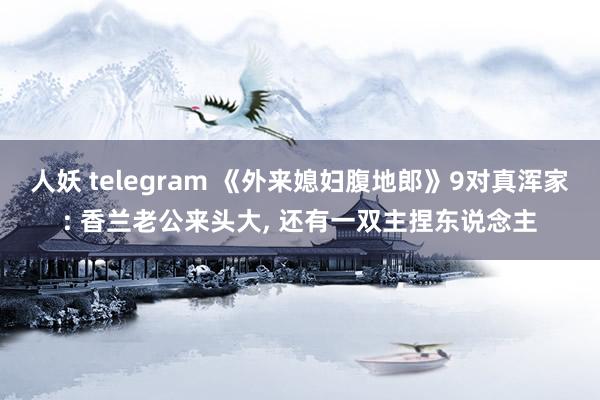 人妖 telegram 《外来媳妇腹地郎》9对真浑家: 香兰老公来头大, 还有一双主捏东说念主