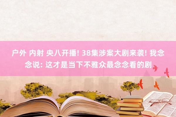 户外 内射 央八开播! 38集涉案大剧来袭! 我念念说: 这才是当下不雅众最念念看的剧