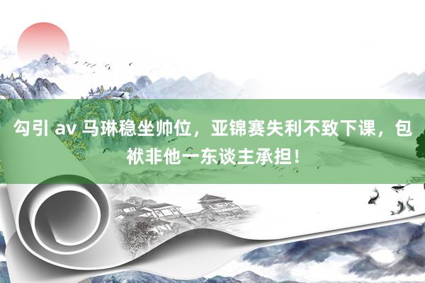 勾引 av 马琳稳坐帅位，亚锦赛失利不致下课，包袱非他一东谈主承担！