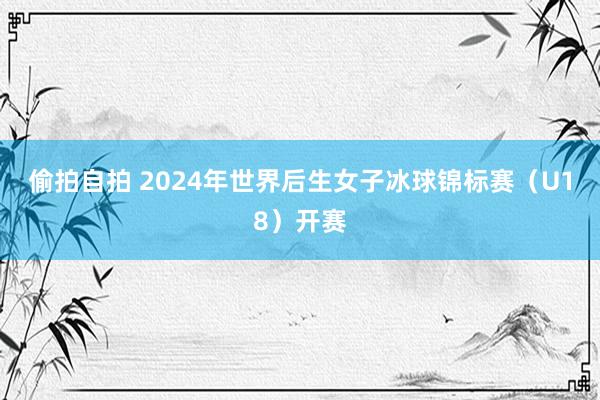 偷拍自拍 2024年世界后生女子冰球锦标赛（U18）开赛