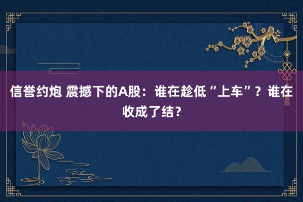 信誉约炮 震撼下的A股：谁在趁低“上车”？谁在收成了结？