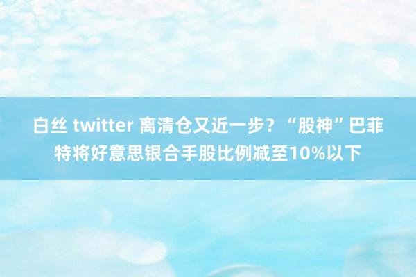 白丝 twitter 离清仓又近一步？“股神”巴菲特将好意思银合手股比例减至10%以下