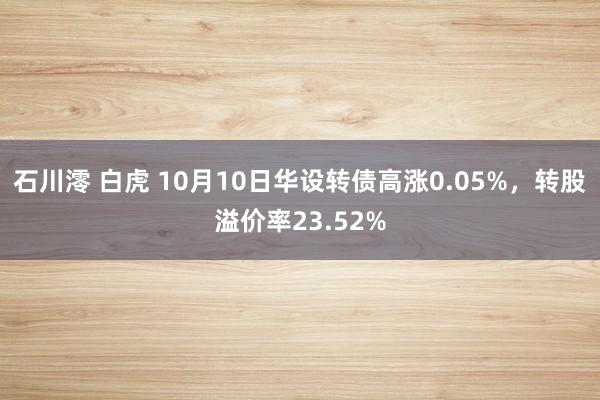 石川澪 白虎 10月10日华设转债高涨0.05%，转股溢价率23.52%