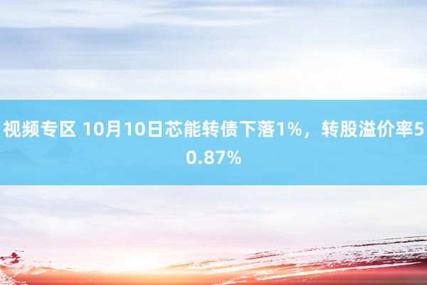 视频专区 10月10日芯能转债下落1%，转股溢价率50.87%