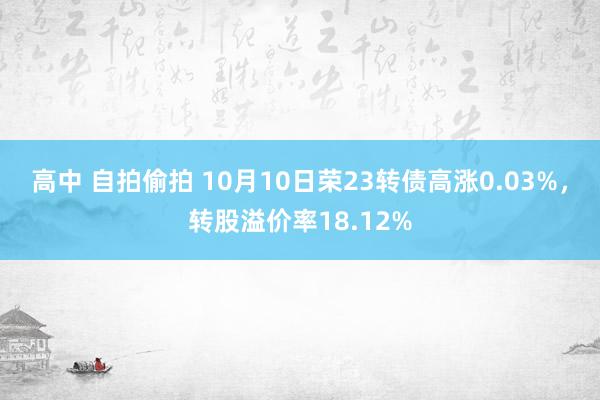 高中 自拍偷拍 10月10日荣23转债高涨0.03%，转股溢价率18.12%