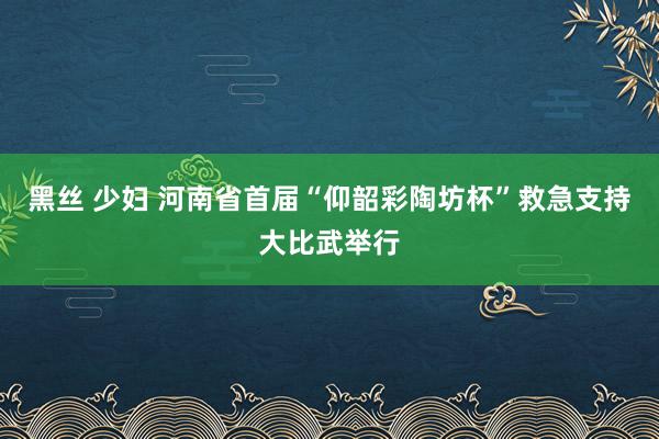 黑丝 少妇 河南省首届“仰韶彩陶坊杯”救急支持大比武举行