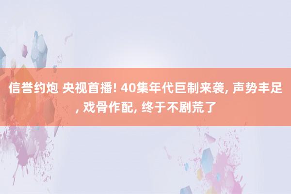 信誉约炮 央视首播! 40集年代巨制来袭, 声势丰足, 戏骨作配, 终于不剧荒了