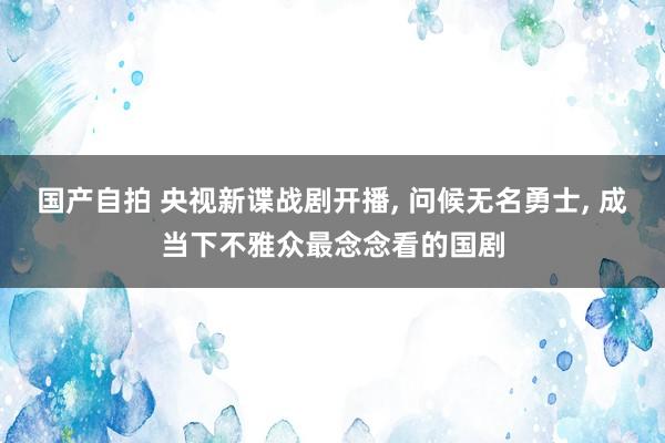 国产自拍 央视新谍战剧开播, 问候无名勇士, 成当下不雅众最念念看的国剧