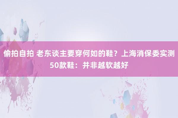 偷拍自拍 老东谈主要穿何如的鞋？上海消保委实测50款鞋：并非越软越好