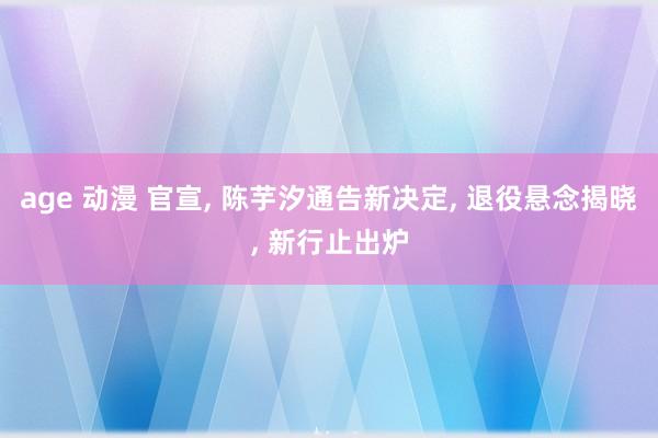 age 动漫 官宣, 陈芋汐通告新决定, 退役悬念揭晓, 新行止出炉