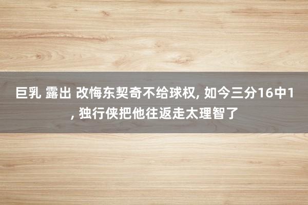 巨乳 露出 改悔东契奇不给球权, 如今三分16中1, 独行侠把他往返走太理智了