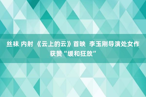 丝袜 内射 《云上的云》首映  李玉刚导演处女作获赞“缓和狂放”