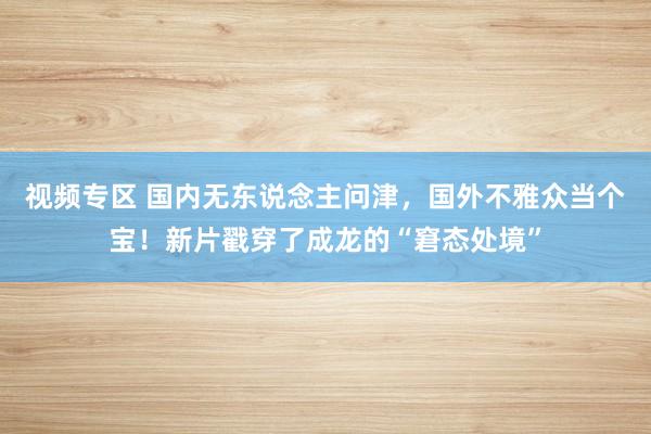 视频专区 国内无东说念主问津，国外不雅众当个宝！新片戳穿了成龙的“窘态处境”