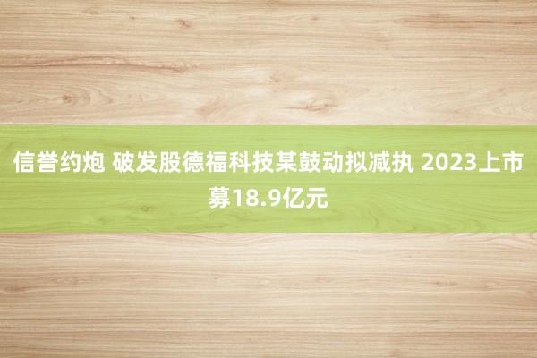 信誉约炮 破发股德福科技某鼓动拟减执 2023上市募18.9亿元