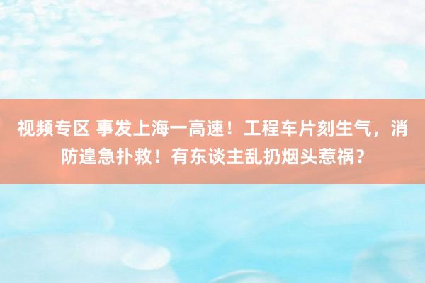 视频专区 事发上海一高速！工程车片刻生气，消防遑急扑救！有东谈主乱扔烟头惹祸？