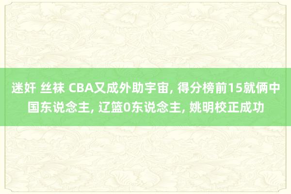 迷奸 丝袜 CBA又成外助宇宙, 得分榜前15就俩中国东说念主, 辽篮0东说念主, 姚明校正成功