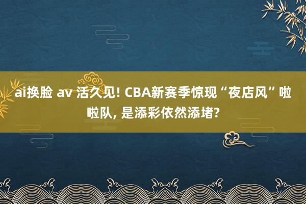 ai换脸 av 活久见! CBA新赛季惊现“夜店风”啦啦队, 是添彩依然添堵?