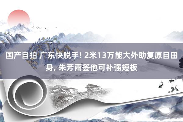 国产自拍 广东快脱手! 2米13万能大外助复原目田身， 朱芳雨签他可补强短板