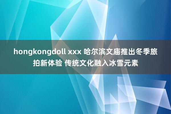 hongkongdoll xxx 哈尔滨文庙推出冬季旅拍新体验 传统文化融入冰雪元素