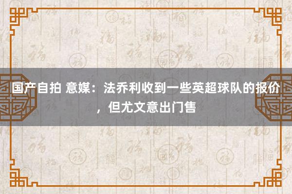 国产自拍 意媒：法乔利收到一些英超球队的报价，但尤文意出门售