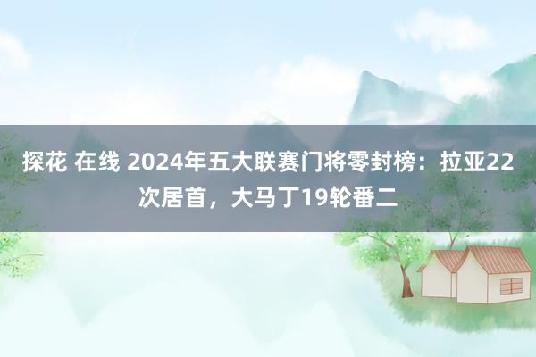 探花 在线 2024年五大联赛门将零封榜：拉亚22次居首，大马丁19轮番二