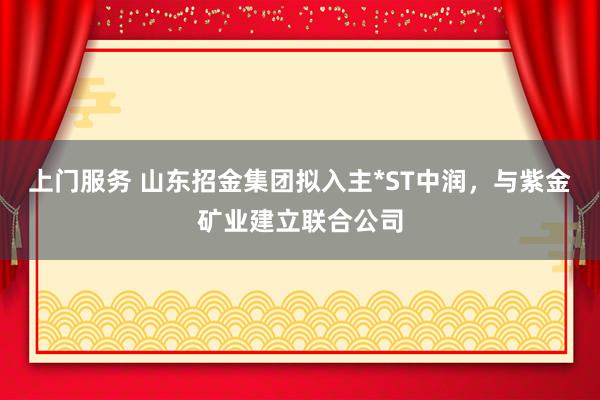 上门服务 山东招金集团拟入主*ST中润，与紫金矿业建立联合公司