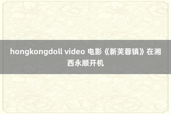 hongkongdoll video 电影《新芙蓉镇》在湘西永顺开机