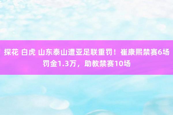 探花 白虎 山东泰山遭亚足联重罚！崔康熙禁赛6场罚金1.3万，助教禁赛10场