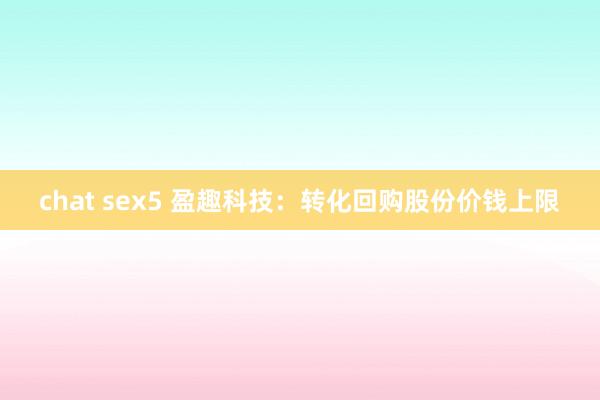 chat sex5 盈趣科技：转化回购股份价钱上限