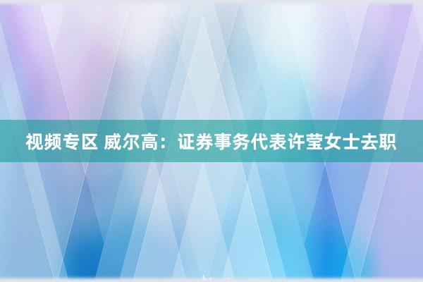 视频专区 威尔高：证券事务代表许莹女士去职