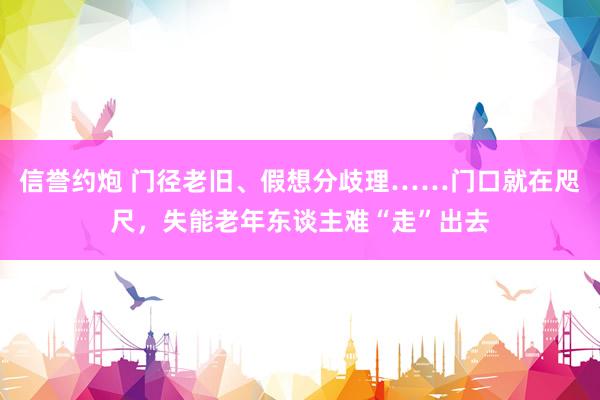 信誉约炮 门径老旧、假想分歧理……门口就在咫尺，失能老年东谈主难“走”出去