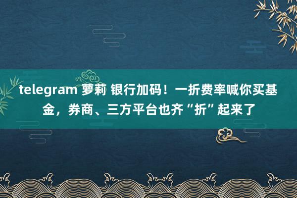 telegram 萝莉 银行加码！一折费率喊你买基金，券商、三方平台也齐“折”起来了