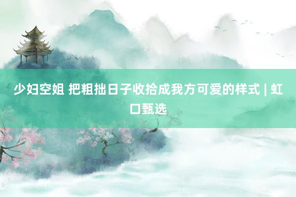 少妇空姐 把粗拙日子收拾成我方可爱的样式 | 虹口甄选