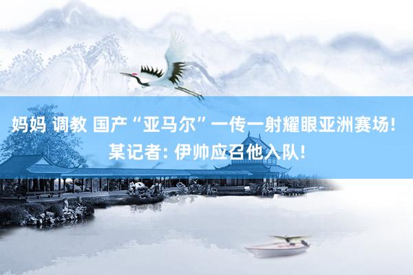 妈妈 调教 国产“亚马尔”一传一射耀眼亚洲赛场! 某记者: 伊帅应召他入队!