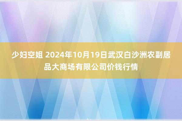 少妇空姐 2024年10月19日武汉白沙洲农副居品大商场有限公司价钱行情