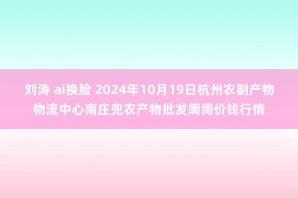 刘涛 ai换脸 2024年10月19日杭州农副产物物流中心南庄兜农产物批发阛阓价钱行情