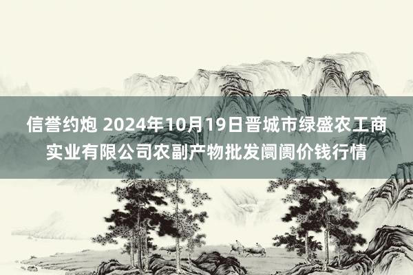 信誉约炮 2024年10月19日晋城市绿盛农工商实业有限公司农副产物批发阛阓价钱行情