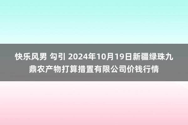 快乐风男 勾引 2024年10月19日新疆绿珠九鼎农产物打算措置有限公司价钱行情