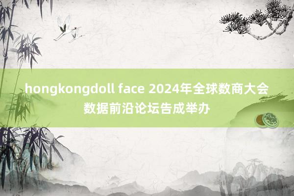 hongkongdoll face 2024年全球数商大会数据前沿论坛告成举办