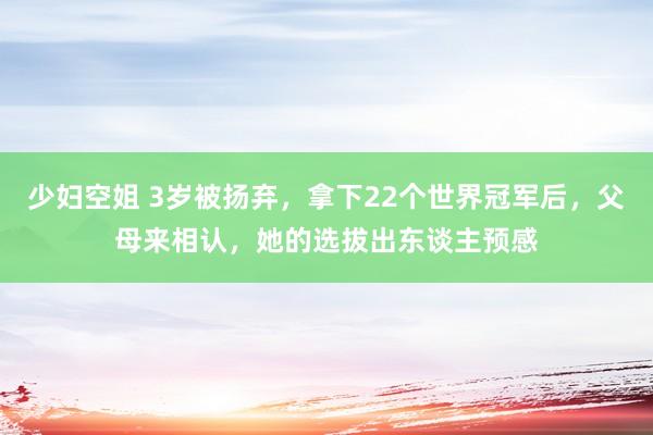 少妇空姐 3岁被扬弃，拿下22个世界冠军后，父母来相认，她的选拔出东谈主预感